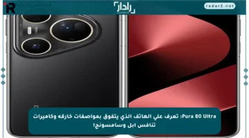 Pura 80 Ultra: تعرف على الهاتف الذي يتفوق بمواصفات خارقة وكاميرات تنافس أبل وسامسونج!